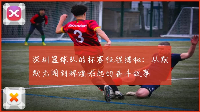 深圳篮球队的杯赛征程揭秘：从默默无闻到辉煌崛起的奋斗故事