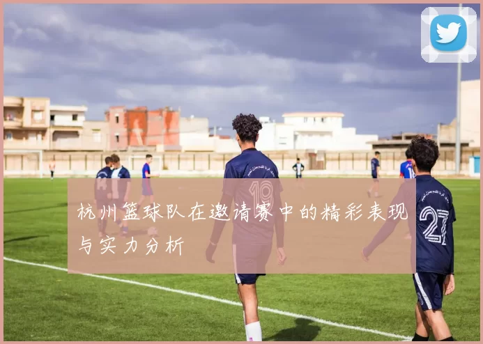 杭州篮球队在邀请赛中的精彩表现与实力分析