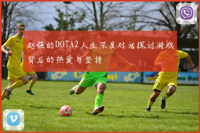赵强的DOTA2人生深度对话探讨游戏背后的热爱与坚持