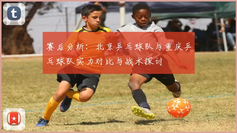 赛后分析：北京乒乓球队与重庆乒乓球队实力对比与战术探讨