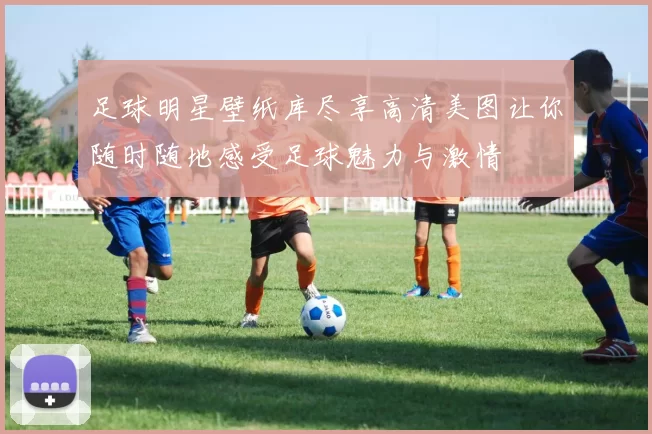 足球明星壁纸库尽享高清美图让你随时随地感受足球魅力与激情