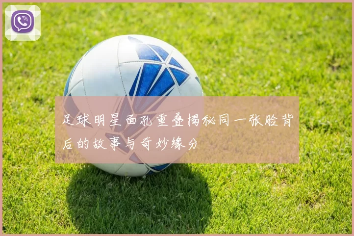 足球明星面孔重叠揭秘同一张脸背后的故事与奇妙缘分