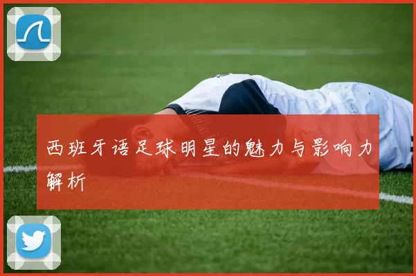 西班牙语足球明星的魅力与影响力解析