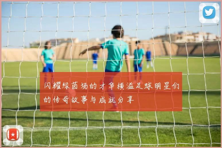 闪耀绿茵场的才华横溢足球明星们的传奇故事与成就分享