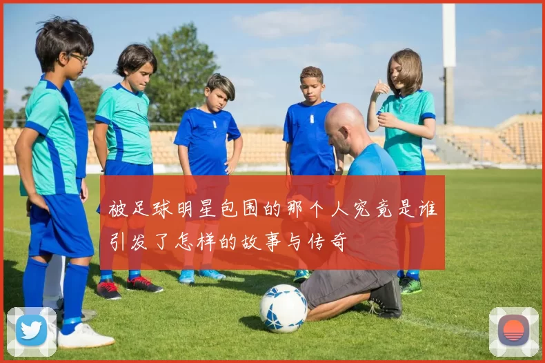 被足球明星包围的那个人究竟是谁引发了怎样的故事与传奇