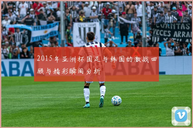 2015年亚洲杯国足与韩国的激战回顾与精彩瞬间分析