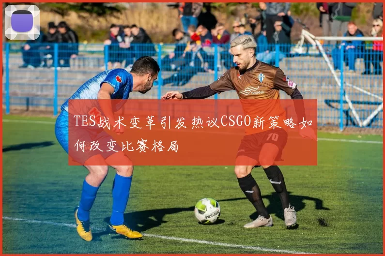 TES战术变革引发热议CSGO新策略如何改变比赛格局