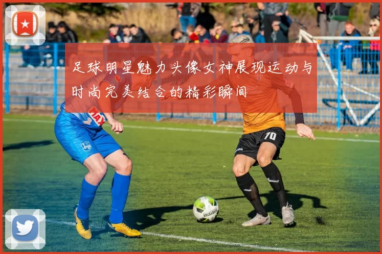 足球明星魅力头像女神展现运动与时尚完美结合的精彩瞬间