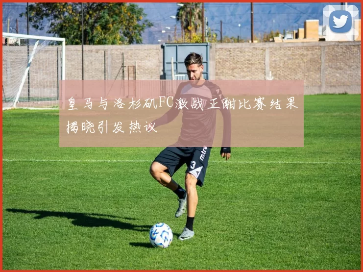 皇马与洛杉矶FC激战正酣比赛结果揭晓引发热议