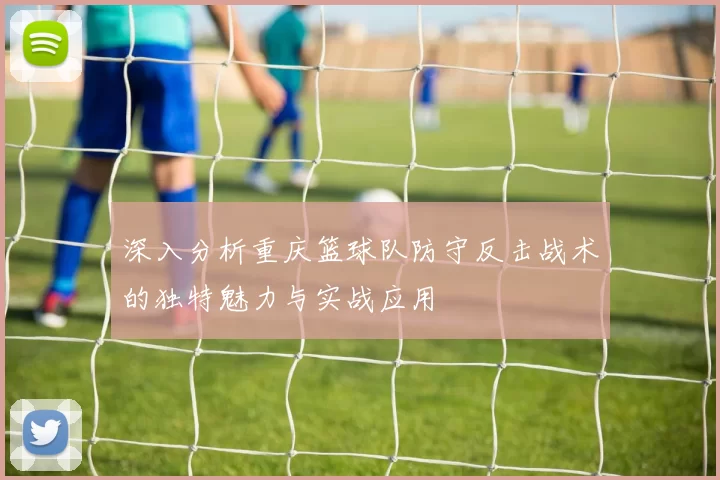 深入分析重庆篮球队防守反击战术的独特魅力与实战应用