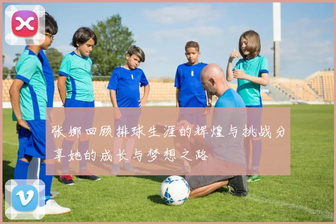 张娜回顾排球生涯的辉煌与挑战分享她的成长与梦想之路