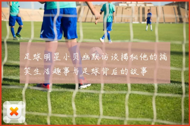 足球明星小贝幽默访谈揭秘他的搞笑生活趣事与足球背后的故事