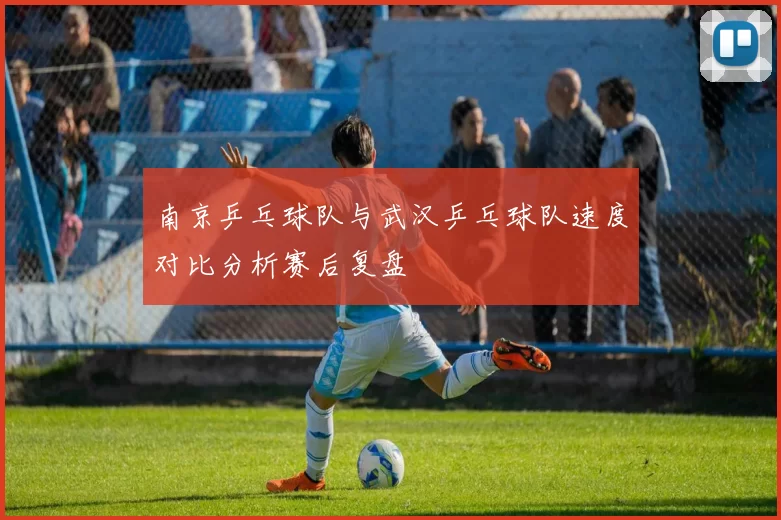 南京乒乓球队与武汉乒乓球队速度对比分析赛后复盘