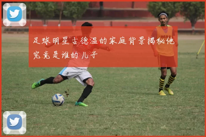足球明星古德温的家庭背景揭秘他究竟是谁的儿子