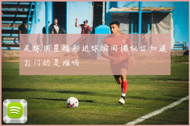 足球明星精彩进球瞬间揭秘你知道打门的是谁吗