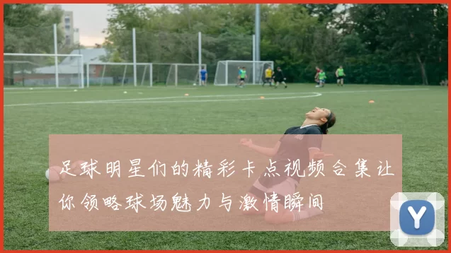 足球明星们的精彩卡点视频合集让你领略球场魅力与激情瞬间