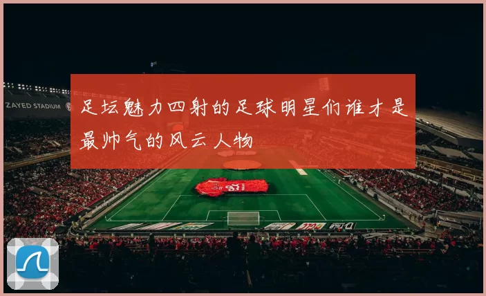 足坛魅力四射的足球明星们谁才是最帅气的风云人物