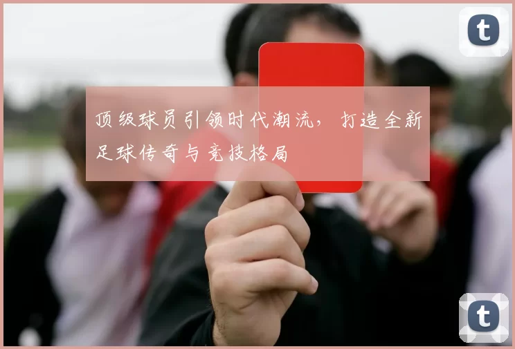 顶级球员引领时代潮流，打造全新足球传奇与竞技格局