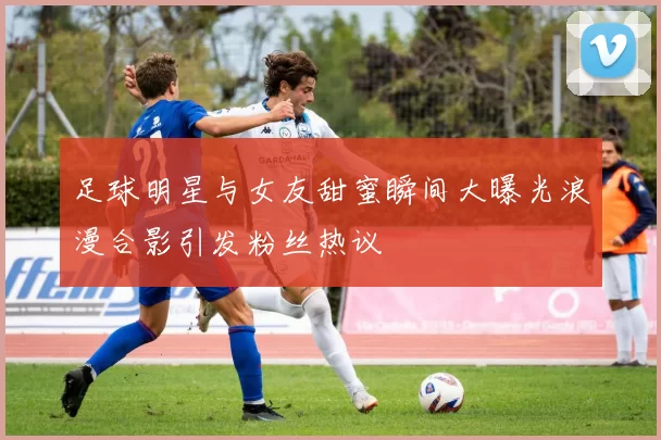 足球明星与女友甜蜜瞬间大曝光浪漫合影引发粉丝热议