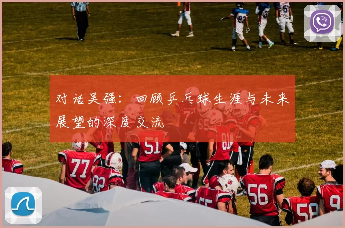 对话吴强：回顾乒乓球生涯与未来展望的深度交流