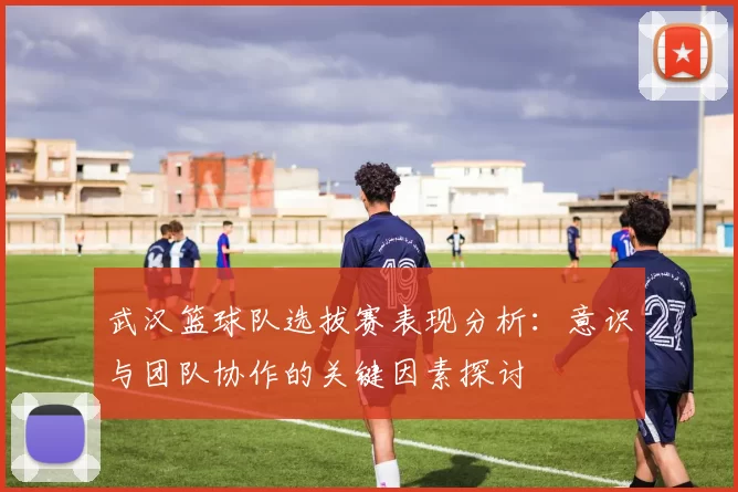 武汉篮球队选拔赛表现分析：意识与团队协作的关键因素探讨