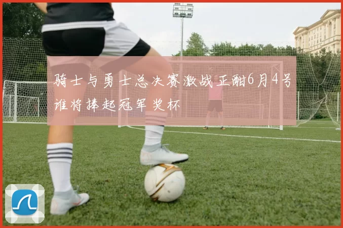 骑士与勇士总决赛激战正酣6月4号谁将捧起冠军奖杯