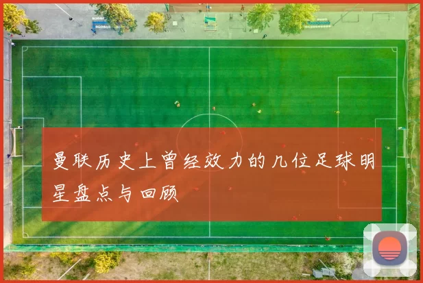 曼联历史上曾经效力的几位足球明星盘点与回顾