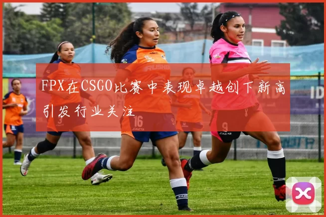 FPX在CSGO比赛中表现卓越创下新高引发行业关注