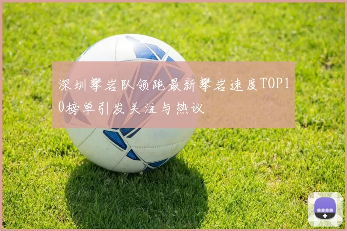 深圳攀岩队领跑最新攀岩速度TOP10榜单引发关注与热议