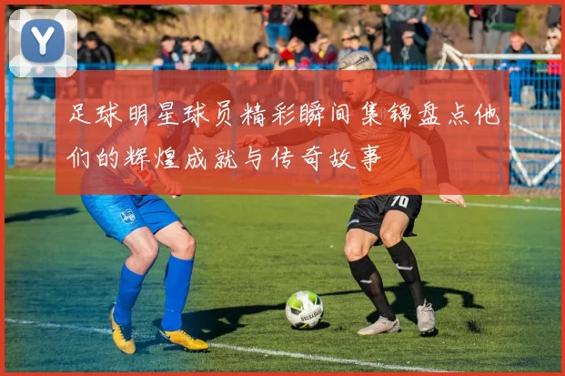 足球明星球员精彩瞬间集锦盘点他们的辉煌成就与传奇故事