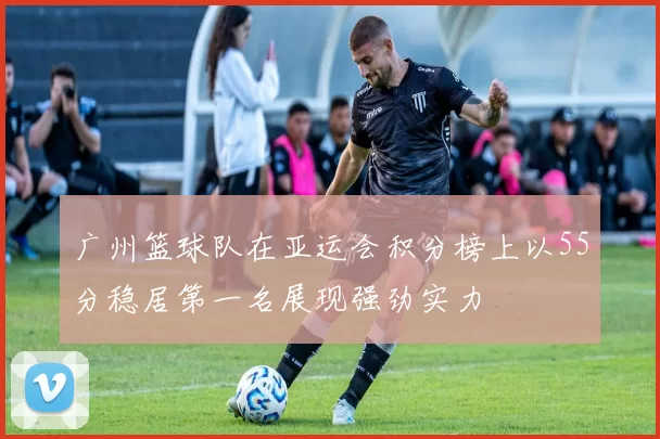 广州篮球队在亚运会积分榜上以55分稳居第一名展现强劲实力