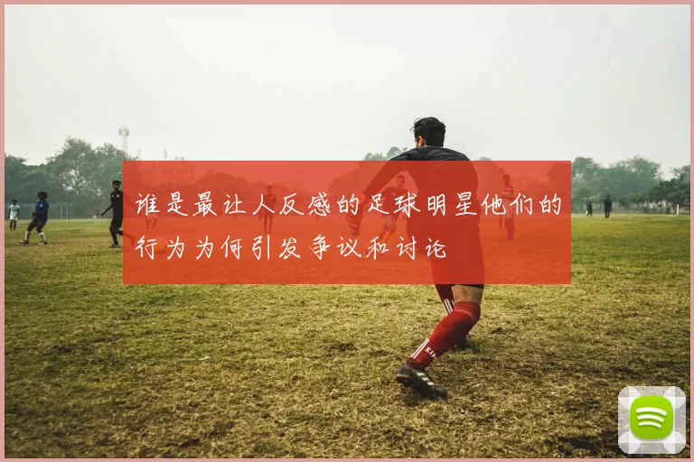 谁是最让人反感的足球明星他们的行为为何引发争议和讨论