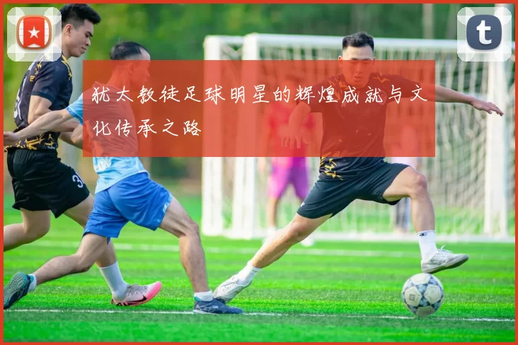犹太教徒足球明星的辉煌成就与文化传承之路