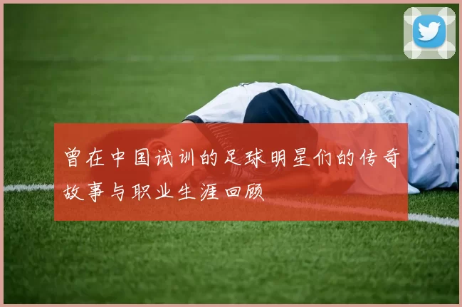曾在中国试训的足球明星们的传奇故事与职业生涯回顾