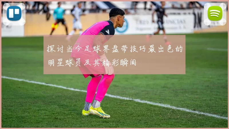 探讨当今足球界盘带技巧最出色的明星球员及其精彩瞬间