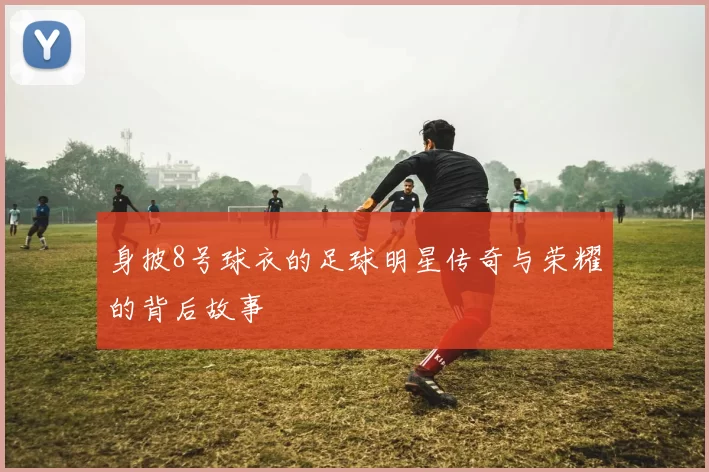 身披8号球衣的足球明星传奇与荣耀的背后故事