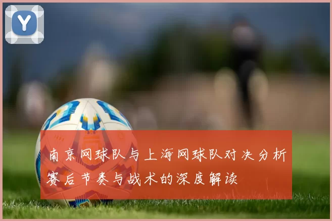 南京网球队与上海网球队对决分析赛后节奏与战术的深度解读