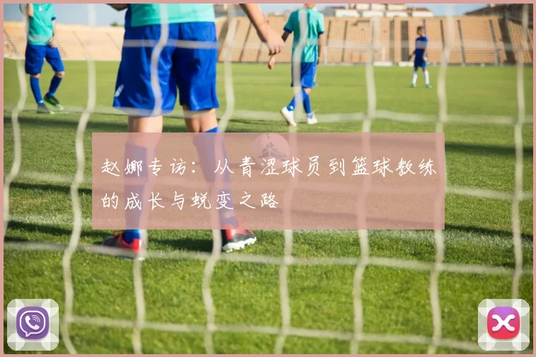 赵娜专访：从青涩球员到篮球教练的成长与蜕变之路