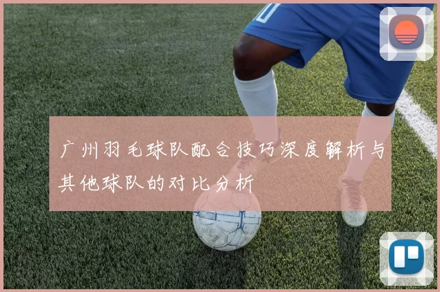 广州羽毛球队配合技巧深度解析与其他球队的对比分析