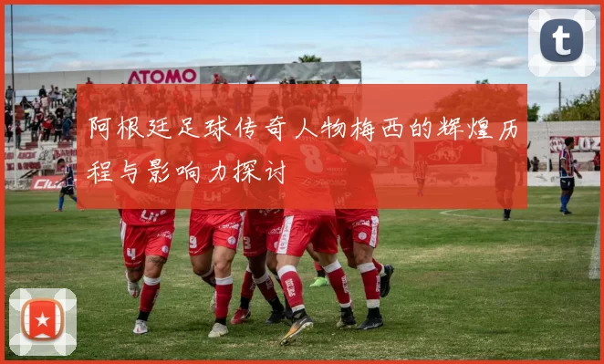 阿根廷足球传奇人物梅西的辉煌历程与影响力探讨