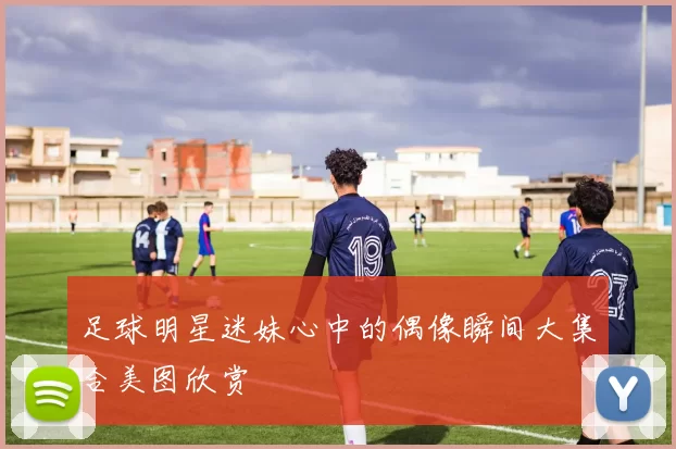 足球明星迷妹心中的偶像瞬间大集合美图欣赏