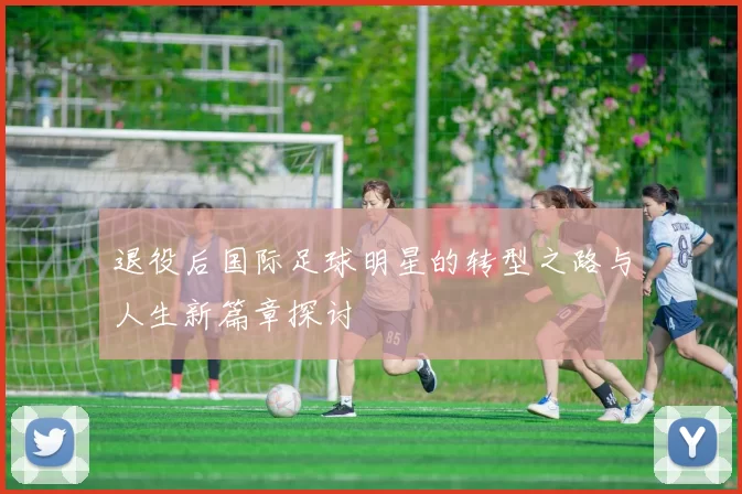 退役后国际足球明星的转型之路与人生新篇章探讨