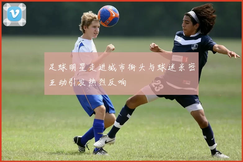 足球明星走进城市街头与球迷亲密互动引发热烈反响