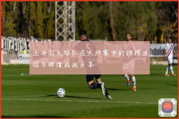 上海羽毛球队在大师赛中的拼搏历程与辉煌成就分享