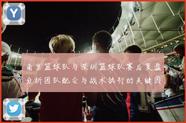 南京篮球队与深圳篮球队赛后复盘分析团队配合与战术执行的关键因素