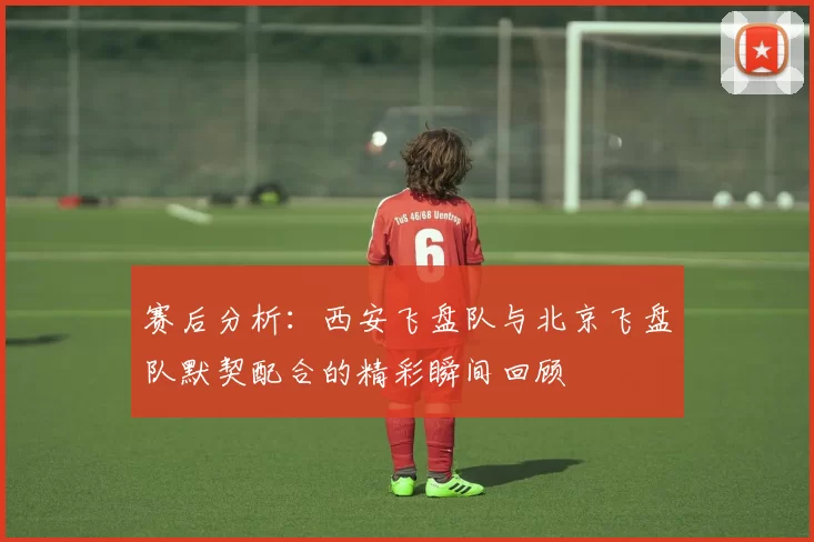 赛后分析：西安飞盘队与北京飞盘队默契配合的精彩瞬间回顾