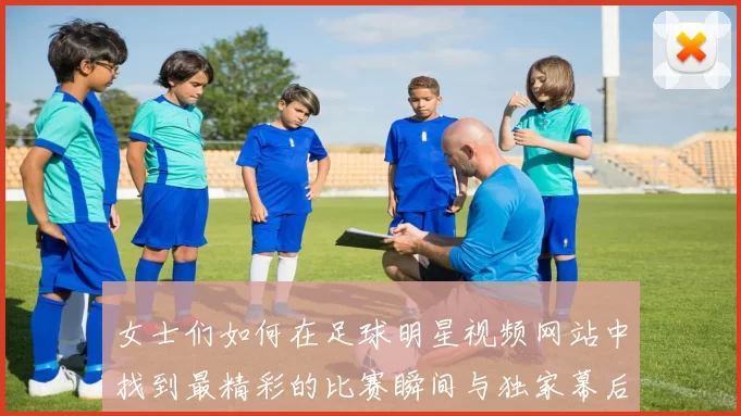 女士们如何在足球明星视频网站中找到最精彩的比赛瞬间与独家幕后花絮