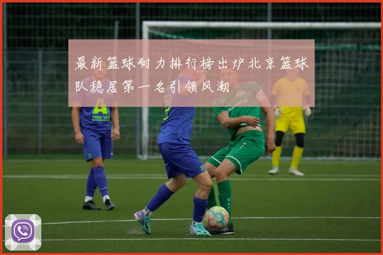 最新篮球耐力排行榜出炉北京篮球队稳居第一名引领风潮