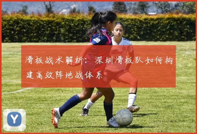 滑板战术解析：深圳滑板队如何构建高效阵地战体系