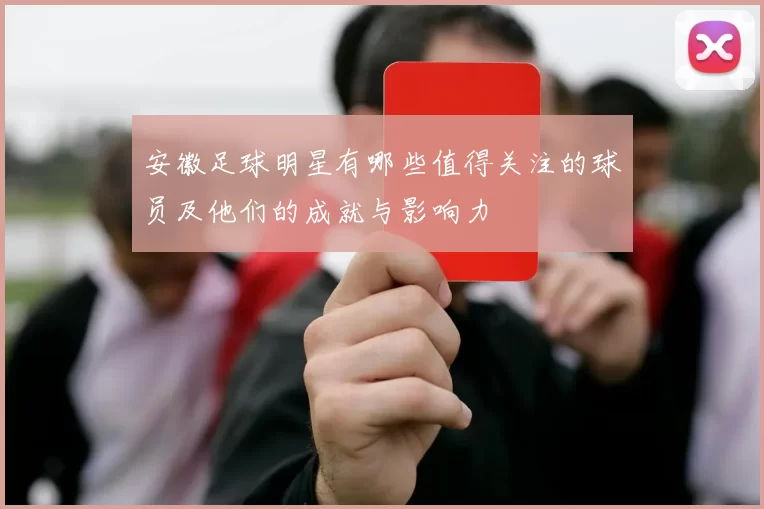 安徽足球明星有哪些值得关注的球员及他们的成就与影响力